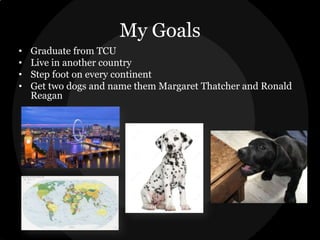 My Goals
•
•
•
•

Graduate from TCU
Live in another country
Step foot on every continent
Get two dogs and name them Margaret Thatcher and Ronald
Reagan

 