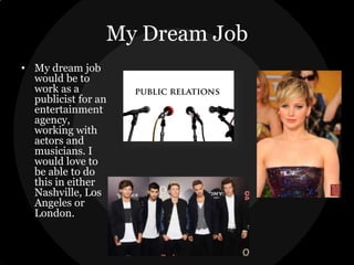 My Dream Job
• My dream job
would be to
work as a
publicist for an
entertainment
agency,
working with
actors and
musicians. I
would love to
be able to do
this in either
Nashville, Los
Angeles or
London.

 