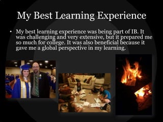 My Best Learning Experience
• My best learning experience was being part of IB. It
was challenging and very extensive, but it prepared me
so much for college. It was also beneficial because it
gave me a global perspective in my learning.

 