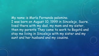 My name is María Fernanda palomino. 
I was born on August 10, 1999 in Sincelejo, Sucre. 
lived there with my dad, my mom and my sister, 
then my parents They came to work to Bogotá and 
stay me living in Sincelejo with my sister and my 
aunt and her husband and my cousins. 
 