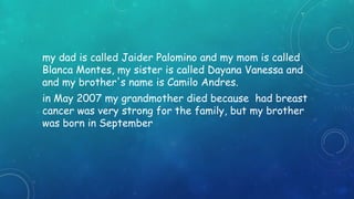 my dad is called Jaider Palomino and my mom is called 
Blanca Montes, my sister is called Dayana Vanessa and 
and my brother's name is Camilo Andres. 
in May 2007 my grandmother died because had breast 
cancer was very strong for the family, but my brother 
was born in September 
 