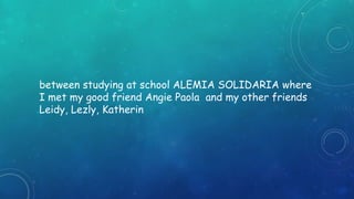 between studying at school ALEMIA SOLIDARIA where 
I met my good friend Angie Paola and my other friends 
Leidy, Lezly, Katherin 
 