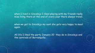 when I lived in Sincelejo I liked playing with my friends really 
miss living there at the end of every year there always travel. 
when we got to Sincelejo my aunt she gets very happy to meet 
again. 
All life I liked the party January 20 they do in Sincelejo and 
the carnivals of Barranquilla 
 