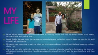  Let me tell you about my life. I was born in Ecuador. At Quito city, on May 6 of 1995. My family is formed by my parents,
my older brother and my little sister.
 I thank God for the great family that He gave me, principally because my family is united, it always has been like this and I
am sure it will continue that.
 My parents have known how to teach me values and principles since I was a little girl, now I feel very happy and confident
of who I am.
 After a few years after my birthday my parents decided to move to another city. It was Santo Domingo. At first it was very
difficult to me to settle down there. I should say not even the channels on the TV were the same. But after a while I got
used to it.
MY
LIFE
 