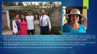  I did not undergo pre-kindergarten, but instead I went directly to kindergarten, which I studied while I was at Ambato. Then
when I moved to Santo Domingo city my second year of school started. That school is called Nazareth, is so cool and well… the
most expensive there. My parents love me so much, so they have always wanted give me the best education possible.
 My brother and my have always been together in the same school, every year my parents chose a different one for us. That had
many disadvantages for us, but it also allowed me to meet a lot of teachers, learning techniques and other students.
 In the school I felt most of the time safe and happy because my older brother was always around.
 