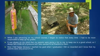  While I was advancing on my school courses, I began to notice that every time I had to be more
responsible to keep up my grades.
 It was always on my mind that my parents were giving a lot to me, to keep me in a good school, so I
always felt a little bit of pressure but I also wanted to be thankful to them.
 Now I feel happy because I reached my goal when I graduated, I felt so rewarded and I know that my
parents were very proud of me.
 