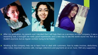  After my graduation, my parents and I decided that I will help them as a secretary on their company, it was a
rewarding task, it brought me really good experiences, and a new way to see the world round me. Not as a
student anymore, but as regular worked, trying to be helpful.
 Working at the company help me to learn how to deal with customers, how to make invoices, deductions,
sales notes, important business calls, manage collections and payments an so on. Sure, I felt very supportive.
 