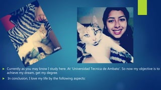  Currently as you may know I study here. At ‘Universidad Tecnica de Ambato’. So now my objective is to
achieve my dream, get my degree.
 In conclusion, I love my life by the following aspects:
 