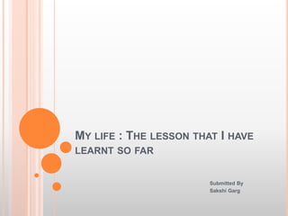 MY LIFE : THE LESSON THAT I HAVE
LEARNT SO FAR
Submitted By
Sakshi Garg
 