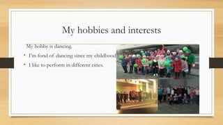 My hobbies and interests
My hobby is dancing.
• I’m fond of dancing since my childhoodildhood
• I like to perform in different cities.
 