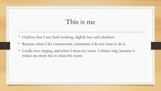 This is me
• I believe that I am: hard working, slightly lazy and obedient.
• Because when I do a homework, sometimes I do not want to do it.
• I really love singing, and when I clean my room I always sing, because it
makes me more fun to clean the room.
 