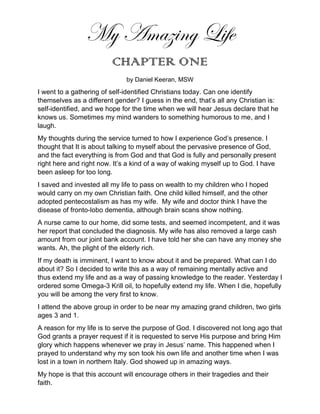 My Amazing Life
CHAPTER ONE
by Daniel Keeran, MSW
I went to a gathering of self-identified Christians today. Can one identify
themselves as a different gender? I guess in the end, that’s all any Christian is:
self-identified, and we hope for the time when we will hear Jesus declare that he
knows us. Sometimes my mind wanders to something humorous to me, and I
laugh.
My thoughts during the service turned to how I experience God’s presence. I
thought that It is about talking to myself about the pervasive presence of God,
and the fact everything is from God and that God is fully and personally present
right here and right now. It’s a kind of a way of waking myself up to God. I have
been asleep for too long.
I saved and invested all my life to pass on wealth to my children who I hoped
would carry on my own Christian faith. One child killed himself, and the other
adopted pentecostalism as has my wife. My wife and doctor think I have the
disease of fronto-lobo dementia, although brain scans show nothing.
A nurse came to our home, did some tests, and seemed incompetent, and it was
her report that concluded the diagnosis. My wife has also removed a large cash
amount from our joint bank account. I have told her she can have any money she
wants. Ah, the plight of the elderly rich.
If my death is imminent, I want to know about it and be prepared. What can I do
about it? So I decided to write this as a way of remaining mentally active and
thus extend my life and as a way of passing knowledge to the reader. Yesterday I
ordered some Omega-3 Krill oil, to hopefully extend my life. When I die, hopefully
you will be among the very first to know.
I attend the above group in order to be near my amazing grand children, two girls
ages 3 and 1.
A reason for my life is to serve the purpose of God. I discovered not long ago that
God grants a prayer request if it is requested to serve His purpose and bring Him
glory which happens whenever we pray in Jesus’ name. This happened when I
prayed to understand why my son took his own life and another time when I was
lost in a town in northern Italy. God showed up in amazing ways.
My hope is that this account will encourage others in their tragedies and their
faith.
 