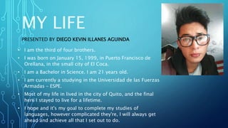 MY LIFE
PRESENTED BY DIEGO KEVIN ILLANES AGUINDA
• I am the third of four brothers.
• I was born on January 15, 1999, in Puerto Francisco de
Orellana, in the small city of El Coca.
• I am a Bachelor in Science. I am 21 years old.
• I am currently a studying in the Universidad de las Fuerzas
Armadas – ESPE.
• Most of my life in lived in the city of Quito, and the final
here I stayed to live for a lifetime.
• I hope and it's my goal to complete my studies of
languages, however complicated they're, I will always get
ahead and achieve all that I set out to do.
 