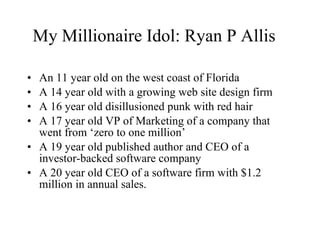 My Millionaire Idol: Ryan P Allis  An 11 year old on the west coast of Florida A 14 year old with a growing web site design firm A 16 year old disillusioned punk with red hair A 17 year old VP of Marketing of a company that went from ‘zero to one million’ A 19 year old published author and CEO of a investor-backed software company A 20 year old CEO of a software firm with $1.2 million in annual sales. 