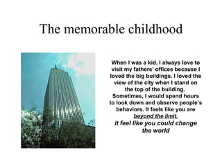 The memorable childhood When I was a kid, I always love to visit my fathers’ offices because I loved the big buildings. I loved the view of the city when I stand on the top of the building.  Sometimes, I would spend hours to look down and observe people’s behaviors. It feels like you are  beyond the limit. it feel like you could change the world 