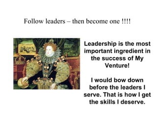 Follow leaders – then become one !!!!   Leadership is the most important ingredient in the success of My Venture! I would bow down before the leaders I serve. That is how I get the skills I deserve. 