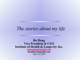 The stories about my life Bo Hong Vice President & CEO Institute of Health & Longevity Inc. [email_address] Healthierlongerlife.com June 12, 2009 