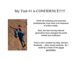 My Trait #1 is CONFIDENCE!!!!!   I think all marketing and business professionals must have a lot exposure of online media. Now, the fast moving Internet generation have changed the world market and institution. That is why I created my blog, domain, facebook… other social networks. So I could be a head of the  future generation. 