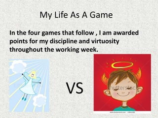 My Life As A Game
In the four games that follow , I am awarded
points for my discipline and virtuosity
throughout the working week.




                   VS
 