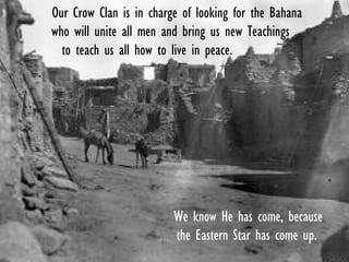 We know He has come, because
the Eastern Star has come up.
Our Crow Clan is in charge of looking for the Bahana
who will unite all men and bring us new Teachings
to teach us all how to live in peace.
.
 