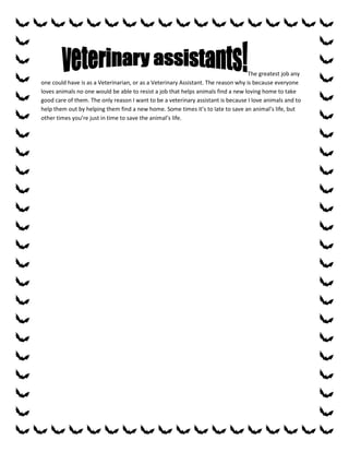 The greatest job any
one could have is as a Veterinarian, or as a Veterinary Assistant. The reason why is because everyone
loves animals no one would be able to resist a job that helps animals find a new loving home to take
good care of them. The only reason I want to be a veterinary assistant is because I love animals and to
help them out by helping them find a new home. Some times it’s to late to save an animal’s life, but
other times you’re just in time to save the animal’s life.
 