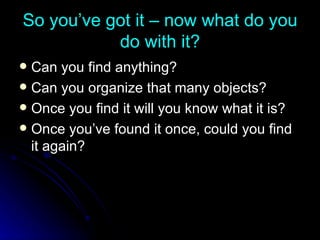 So you’ve got it – now what do you do with it? Can you find anything? Can you organize that many objects? Once you find it will you know what it is? Once you’ve found it once, could you find it again? 