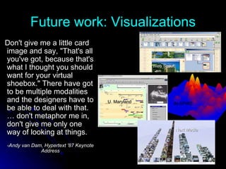 Future work: Visualizations Don't give me a little card image and say, "That's all you've got, because that's what I thought you should want for your virtual shoebox." There have got to be multiple modalities and the designers have to be able to deal with that. … don't metaphor me in, don't give me only one way of looking at things. -Andy van Dam, Hypertext '87 Keynote Address Next Media U. Maryland IN-SPIRE Web Scout 