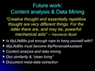 Future work: Content analysis & Data Mining Is MyLifeBits just enough rope to hang yourself with? MyLifeBits must become MyPersonalAssistant Content analysis and data mining Doc similarity & “clean living”  Document meta-data extraction “ Creative thought and essentially repetitive thought are very different things. For the latter there are, and may be, powerful mechanical aids” –  Vannevar Bush 