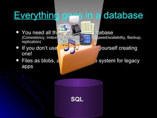 Everything  goes in a database You need all the features of a database (Consistency, Indexing, Pivoting, Queries, Speed/scalability, Backup, replication) If you don’t use one, you will find yourself creating one! Files as blobs, also sync with file system for legacy apps SQL 