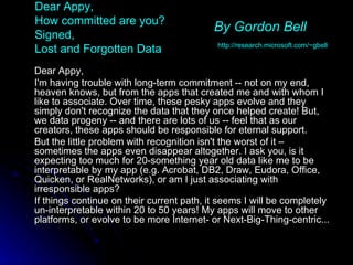 Dear Appy,  How committed are you?  Signed,  Lost and Forgotten Data Dear Appy, I'm having trouble with long-term commitment -- not on my end, heaven knows, but from the apps that created me and with whom I like to associate. Over time, these pesky apps evolve and they simply don't recognize the data that they once helped create! But, we data progeny -- and there are lots of us -- feel that as our creators, these apps should be responsible for eternal support.  But the little problem with recognition isn't the worst of it – sometimes the apps even disappear altogether. I ask you, is it expecting too much for 20-something year old data like me to be interpretable by my app (e.g. Acrobat, DB2, Draw, Eudora, Office, Quicken, or RealNetworks), or am I just associating with irresponsible apps?  If things continue on their current path, it seems I will be completely un-interpretable within 20 to 50 years! My apps will move to other platforms, or evolve to be more Internet- or Next-Big-Thing-centric... By Gordon Bell   http://research.microsoft.com/~gbell 