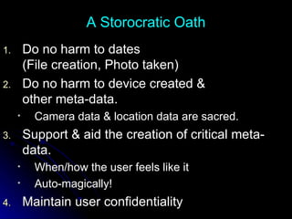 A Storocratic Oath Do no harm to dates (File creation, Photo taken) Do no harm to device created &  other meta-data. Camera data & location data are sacred. Support & aid the creation of critical meta-data.  When/how the user feels like it Auto-magically! Maintain user confidentiality 