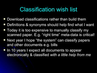 Classification wish list Download classifications rather than build them Definitions & synonyms should help find what I want Today it is too expensive to manually classify my scanned paper. E.g. “right time” meta-data is critical! Next year I hope “the system” can classify papers and other documents e.g. bills In 10 years I expect all documents to appear electronically & classified  with a little help from me 