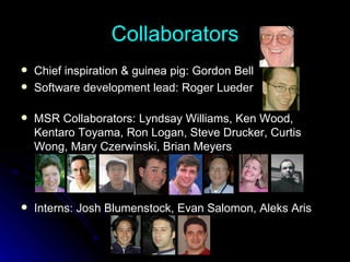 Collaborators Chief inspiration & guinea pig: Gordon Bell Software development lead: Roger Lueder MSR Collaborators: Lyndsay Williams, Ken Wood, Kentaro Toyama, Ron Logan, Steve Drucker, Curtis Wong, Mary Czerwinski, Brian Meyers Interns: Josh Blumenstock, Evan Salomon, Aleks Aris 