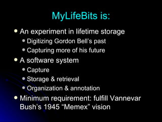 MyLifeBits is: An experiment in lifetime storage Digitizing Gordon Bell’s past Capturing more of his future A software system Capture Storage & retrieval Organization & annotation Minimum requirement: fulfill Vannevar Bush’s 1945 “Memex” vision 