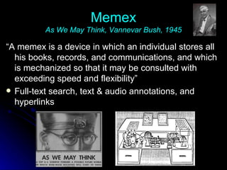 Memex As We May Think, Vannevar Bush, 1945 “ A memex is a device in which an individual stores all his books, records, and communications, and which is mechanized so that it may be consulted with exceeding speed and flexibility” Full-text search, text & audio annotations, and hyperlinks 