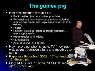 The guinea pig Has now scanned virtually all: Books written (and read when possible) Personal documents (correspondence including memos and email, bills, legal documents, papers written, …) Photos Posters, paintings, photo of things (artifacts, …medals, plaques) Home movies and videos CD collection And, of course, all PC files Now recording: phone, radio, TV (movies), web pages… conversations and meetings to come Paperless throughout 2002.  12” scanned, 12’ discarded . Only 44 GB, incl. 10 wma, 14 SQL!!!  Video: o(100) + 500 mov 