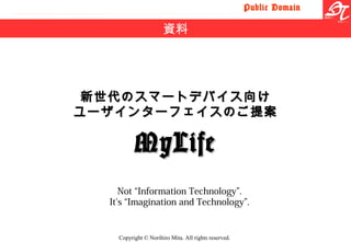 Public Domain
Copyright © Norihiro Mita. All rights reserved.
新世代のスマートデバイス向け新世代のスマートデバイス向け
ユーザインターフェイスのご提案ユーザインターフェイスのご提案
MyLifeMyLife
資料
Not “Information Technology”.
It's “Imagination and Technology”.
 
