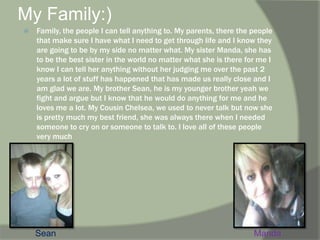 My Family:) Family, the people I can tell anything to. My parents, there the people that make sure I have what I need to get through life and I know they are going to be by my side no matter what. My sister Manda, she has to be the best sister in the world no matter what she is there for me I know I can tell her anything without her judging me over the past 2 years a lot of stuff has happened that has made us really close and I am glad we are. My brother Sean, he is my younger brother yeah we fight and argue but I know that he would do anything for me and he loves me a lot. My Cousin Chelsea, we used to never talk but now she is pretty much my best friend, she was always there when I needed someone to cry on or someone to talk to. I love all of these people very much  SeanManda