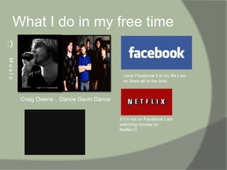What I do in my free time:) I love Facebook it is my life I am on there all of the timeM u s I c        Craig Owens    Dance Gavin Dance       If I’m not on Facebook I am watching movies on Netflix<3