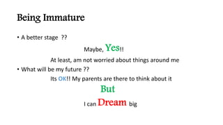 Being Immature
? A better stage ??
Maybe, Yes!!
At least, am not worried about things around me
? What will be my future ??
Its OK!! My parents are there to think about it
But
I can Dream big
 