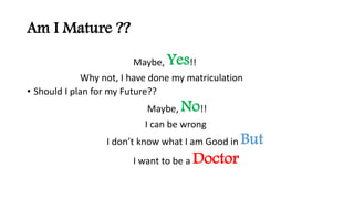 Am I Mature ??
Maybe, Yes!!
Why not, I have done my matriculation
? Should I plan for my Future??
Maybe, No!!
I can be wrong
I dont know what I am Good in But
I want to be a Doctor
 