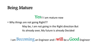 Being Mature
Yes!! I am mature now
? Why things are not going Right??
May be, I am not going in the Right direction But
Its already over, My future is already Decided
I am Becomingan Engineer and I willbe a GoodEngineer
 