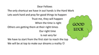 Dear Fellows
The only shortcut we have in out hands is the Hard Work
Lets work hard and pray for good things to happen
Trust me, they will happen
When the time is right
Others are getting them at their right times
Our right time
Is not very far
We have to start from the first stair to reach the top
We will be at top to make our dreams a reality ?
GOOD
LUCK
 