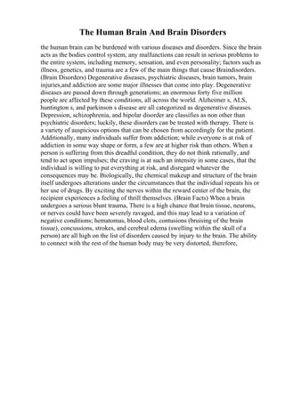 The Human Brain And Brain Disorders
the human brain can be burdened with various diseases and disorders. Since the brain
acts as the bodies control system, any malfunctions can result in serious problems to
the entire system, including memory, sensation, and even personality; factors such as
illness, genetics, and trauma are a few of the main things that cause Braindisorders.
(Brain Disorders) Degenerative diseases, psychiatric diseases, brain tumors, brain
injuries,and addiction are some major illnesses that come into play. Degenerative
diseases are passed down through generations; an enormous forty five million
people are affected by these conditions, all across the world. Alzheimer s, ALS,
huntington s, and parkinson s disease are all categorized as degenerative diseases.
Depression, schizophrenia, and bipolar disorder are classifies as non other than
psychiatric disorders; luckily, these disorders can be treated with therapy. There is
a variety of auspicious options that can be chosen from accordingly for the patient.
Additionally, many individuals suffer from addiction; while everyone is at risk of
addiction in some way shape or form, a few are at higher risk than others. When a
person is suffering from this dreadful condition, they do not think rationally, and
tend to act upon impulses; the craving is at such an intensity in some cases, that the
individual is willing to put everything at risk, and disregard whatever the
consequences may be. Biologically, the chemical makeup and structure of the brain
itself undergoes alterations under the circumstances that the individual repeats his or
her use of drugs. By exciting the nerves within the reward center of the brain, the
recipient experiences a feeling of thrill themselves. (Brain Facts) When a brain
undergoes a serious blunt trauma, There is a high chance that brain tissue, neurons,
or nerves could have been severely ravaged, and this may lead to a variation of
negative conditions; hematomas, blood clots, contusions (bruising of the brain
tissue), concussions, strokes, and cerebral edema (swelling within the skull of a
person) are all high on the list of disorders caused by injury to the brain. The ability
to connect with the rest of the human body may be very distorted, therefore,
 