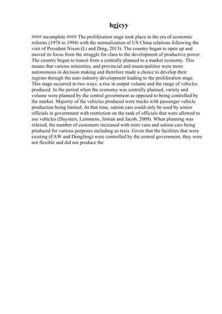 hgjcyy
#### incomplete #### The proliferation stage took place in the era of economic
reforms (1978 to 1994) with the normalization of US China relations following the
visit of President Nixon (Li and Ding, 2013). The country began to open up and
moved its focus from the struggle for class to the development of productive power.
The country began to transit from a centrally planned to a market economy. This
means that various ministries, and provincial and municipalities were more
autonomous in decision making and therefore made a choice to develop their
regions through the auto industry development leading to the proliferation stage.
This stage occurred in two ways: a rise in output volume and the range of vehicles
produced. In the period when the economy was centrally planned, variety and
volume were planned by the central government as opposed to being controlled by
the market. Majority of the vehicles produced were trucks with passenger vehicle
production being limited. At that time, saloon cars could only be used by senior
officials in government with restriction on the rank of officials that were allowed to
use vehicles (Duysters, Lemmens, Jintian and Jacob, 2009). When planning was
relaxed, the number of customers increased with mini vans and saloon cars being
produced for various purposes including as taxis. Given that the facilities that were
existing (FAW and Dongfeng) were controlled by the central government, they were
not flexible and did not produce the
 