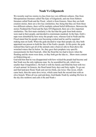 Noah Vs Gilgamesh
We recently read two stories in class from two very different cultures. One from
Mesopotamian literature called The Epic of Gilgamesh, and one from Hebrew
literature called Noah and the Flood , which is from Genesis. Since they are both
creation stories, there are a few key similarities, but, being that they are from these
two different cultures, there will be multiple cultural belief differences. Between the
stories Noahand the Flood and the Epic Of GIlgamesh, there are a few important
similarities. The first main similarity is the fact that the gods from both stories
were mad at their people, and decided to exterminate mankind. In the Epic, Enlil s
naps were disturbed by how noisy the people were, whereas God in Noah and the
Flood stated that his people were becoming wicked and he said he regretted
making man on Earth. When the gods decided to wipe their people out, they both
appointed one person to hold the fate of the Earth s people. At this point, the gods
realized they had to get all of the animals onto a boat (or ark) to float above the
wretched waters that lie below. So, they gave their prophets very specific
measurements for their boat/ark. After the flood the two had to know when the
flooding and the storm were done, so they both got the idea to... Show more content
on Helpwriting.net ...
God told him that he was disappointed with how wicked the people had become and
that Noah was the only righteous man. So, he assembled his ark, which was
smaller than Utnapishtim s. He built it with his family and filled the boat with two
of each animal. In Genesis, the flood lasted forty days and forty nights. To go out
and find land post flood, Noah sent out two birds, one twice. One raven, which
came back, then the same dove twice, which came back the second time with an
olive branch. When all was said and done, God thanks Noah by sending His bow in
the sky (his rainbow) and calls it He and Noah s
 