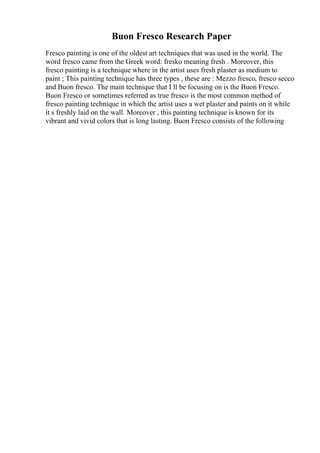 Buon Fresco Research Paper
Fresco painting is one of the oldest art techniques that was used in the world. The
word fresco came from the Greek word: fresko meaning fresh . Moreover, this
fresco painting is a technique where in the artist uses fresh plaster as medium to
paint ; This painting technique has three types , these are : Mezzo fresco, fresco secco
and Buon fresco. The main technique that I ll be focusing on is the Buon Fresco.
Buon Fresco or sometimes referred as true fresco is the most common method of
fresco painting technique in which the artist uses a wet plaster and paints on it while
it s freshly laid on the wall. Moreover , this painting technique is known for its
vibrant and vivid colors that is long lasting. Buon Fresco consists of the following
 