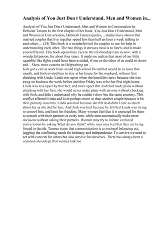 Analysis of You Just Don t Understand, Men and Women in...
Analysis of You Just Don t Understand, Men and Women in Conversation by
Deborah Tannen In the first chapter of her book, You Just Don t Understand, Men
and Women in Conversation, Deborah Tannen quotes, ...studies have shown that
married couples that live together spend less than half an hour a week talking to
each other... . (24) This book is a wonderful tool for couples to use for help in
understanding each other. The two things it stresses most is to listen, and to make
yourself heard. This book opened my eyes to the relationship I am in now, with a
wonderful person, for about four years. It made me realize that most of our little
squabble like fights could have been avoided, if one or the other of us could sit down
and... Show more content on Helpwriting.net ...
Josh got a call at work from an old high school friend that would be in town that
month, and Josh invited him to stay at his house for the weekend, without first
checking with Linda. Linda was upset when she heard this news because she was
away on business the week before and that Friday was to be her first night home.
Linda was less upset by that fact, and more upset that Josh had made plans without
checking with her first, she would never make plans with anyone without checking
with Josh, and didn t understand why he couldn t show her the same courtesy. This
conflict affected Linda and Josh perhaps more so than another couple because it hit
their primary concerns. Linda was hurt because she felt Josh didn t care as much
about her as she did for him. And Josh was hurt because he felt that Linda was trying
to control him, and limit his freedom. Many women feel that it is expected for them
to consult with their partners at every turn, while men automatically make more
decisions without asking their partners. Women may try to initiate a relaxed
conversation by asking What do you think? while men may feel that they are being
forced to decide. Tannen states that communication is a continual balancing act,
juggling the conflicting needs for intimacy and independence. To survive we need to
act with concern for others but also survive for ourselves. There has always been a
common stereotype that women talk too
 