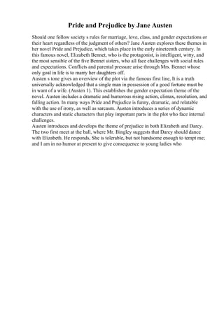 Pride and Prejudice by Jane Austen
Should one follow society s rules for marriage, love, class, and gender expectations or
their heart regardless of the judgment of others? Jane Austen explores these themes in
her novel Pride and Prejudice, which takes place in the early nineteenth century. In
this famous novel, Elizabeth Bennet, who is the protagonist, is intelligent, witty, and
the most sensible of the five Bennet sisters, who all face challenges with social rules
and expectations. Conflicts and parental pressure arise through Mrs. Bennet whose
only goal in life is to marry her daughters off.
Austen s tone gives an overview of the plot via the famous first line, It is a truth
universally acknowledged that a single man in possession of a good fortune must be
in want of a wife. (Austen 1). This establishes the gender expectation theme of the
novel. Austen includes a dramatic and humorous rising action, climax, resolution, and
falling action. In many ways Pride and Prejudice is funny, dramatic, and relatable
with the use of irony, as well as sarcasm. Austen introduces a series of dynamic
characters and static characters that play important parts in the plot who face internal
challenges.
Austen introduces and develops the theme of prejudice in both Elizabeth and Darcy.
The two first meet at the ball, where Mr. Bingley suggests that Darcy should dance
with Elizabeth. He responds, She is tolerable, but not handsome enough to tempt me;
and I am in no humor at present to give consequence to young ladies who
 