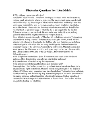 Discussion Questions For I Am Malala
1.Why did you choose this selection?
I chose this book because I remember hearing on the news about Malala but I did
not pay much attention to what was going on. She has received many awards but I
had no idea why. My knowledge of what Malala was limited and I only knew that
she wanted women to be able to receive education. Many celebrities have talked
about Malala and I have seen her do many interviews on television. I decided to
read her book to get knowledge of what she did to get targeted by the Taliban.
2.Summarize and review the book. Be sure to include its Lexile score and any
qualitative factors that might determine its complexity level.
I Am Malala is an autobiography of Malala s life in Pakistan when the Taliban took
over the Swat Valley. Malala s father founded an all girls school, which Malala
attends with other girls. Eventually, the Taliban take over Pakistan and girls have
to sneak to get an education. She has many hardships and Pakistan becomes a
warzone because of the terrorists. Women have no freedom. Malala becomes the
spokesperson for all women to be free and gets a target on her back because of it.
The Lexile score is 1000L and is the age range ... Show more content on
Helpwriting.net ...
Your assignment was to read a piece of nonfiction that caters to an adolescent
audience. How does the text you selected cater to that audience?
4.Respond to one of the following three questions:
What content knowledge could students gain from this text?
In my opinion, I Am Malala, would be a great book to teach students about girl s
educations and rights in Pakistan. Students would also get insight of the negative
effects of Taliban. Many students would have heard about Taliban in the news but do
not know exactly how devastating they were to the people in Pakistan. Students will
be greatly impacted and not take their education for granted. Malala was almost
murdered to be able to get and education that is free to them. I Am Malala teaches
students to stand up for what they
 